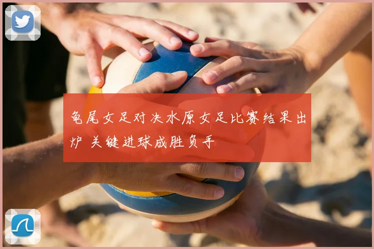 龟尾女足对决水原女足比赛结果出炉 关键进球成胜负手