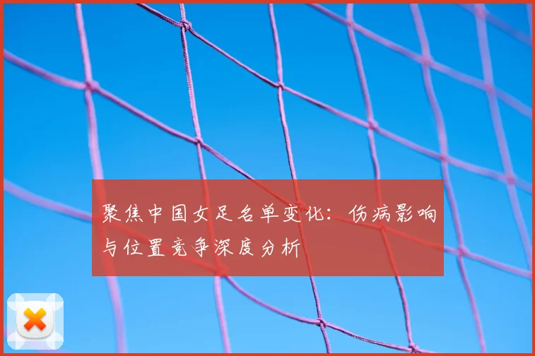 聚焦中国女足名单变化：伤病影响与位置竞争深度分析