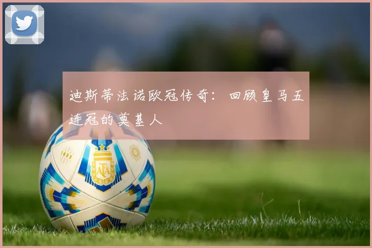 迪斯蒂法诺欧冠传奇：回顾皇马五连冠的奠基人