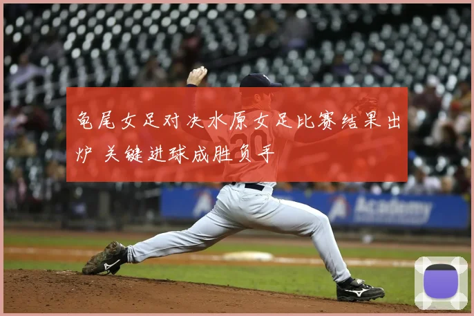 龟尾女足对决水原女足比赛结果出炉 关键进球成胜负手
