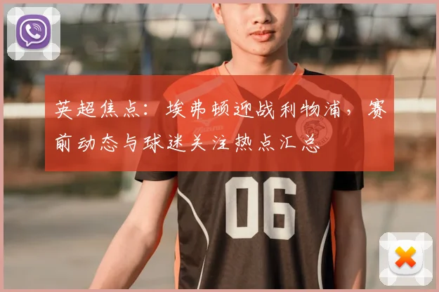 英超焦点：埃弗顿迎战利物浦，赛前动态与球迷关注热点汇总