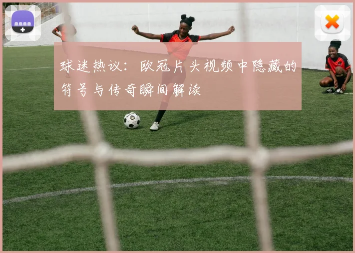 球迷热议：欧冠片头视频中隐藏的符号与传奇瞬间解读