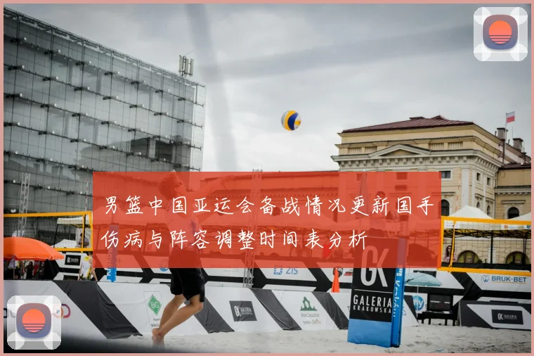 男篮中国亚运会备战情况更新国手伤病与阵容调整时间表分析