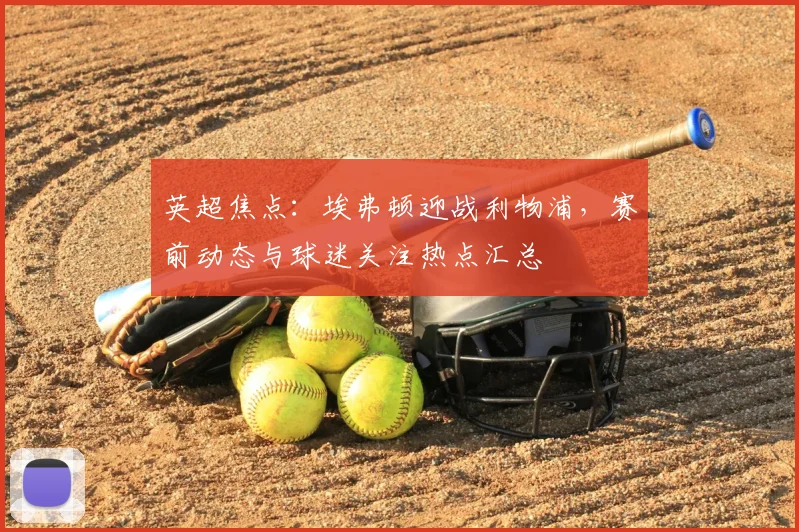 英超焦点：埃弗顿迎战利物浦，赛前动态与球迷关注热点汇总