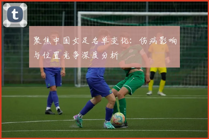 聚焦中国女足名单变化：伤病影响与位置竞争深度分析