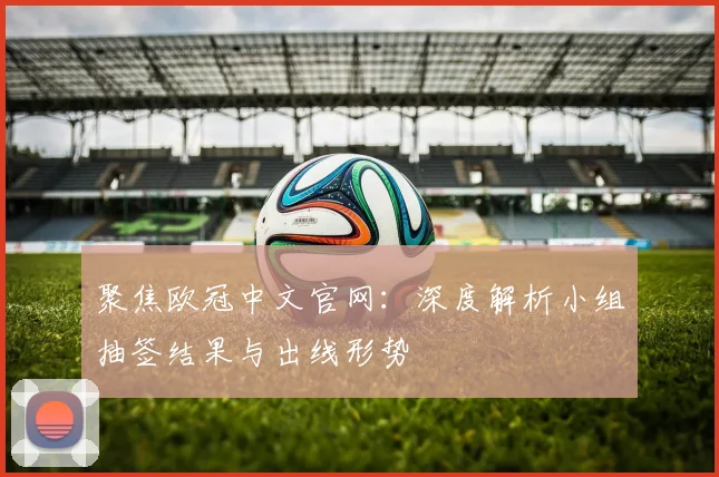 聚焦欧冠中文官网：深度解析小组抽签结果与出线形势