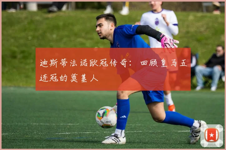 迪斯蒂法诺欧冠传奇：回顾皇马五连冠的奠基人