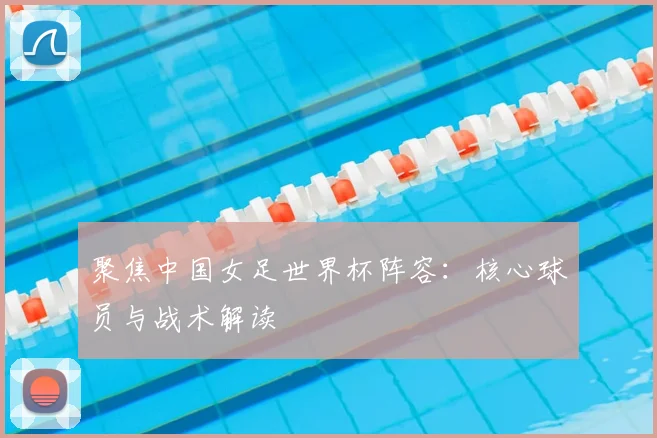 聚焦中国女足世界杯阵容：核心球员与战术解读