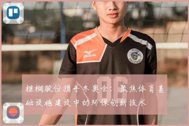 棕榈股份携手冬奥会：聚焦体育基础设施建设中的环保创新技术